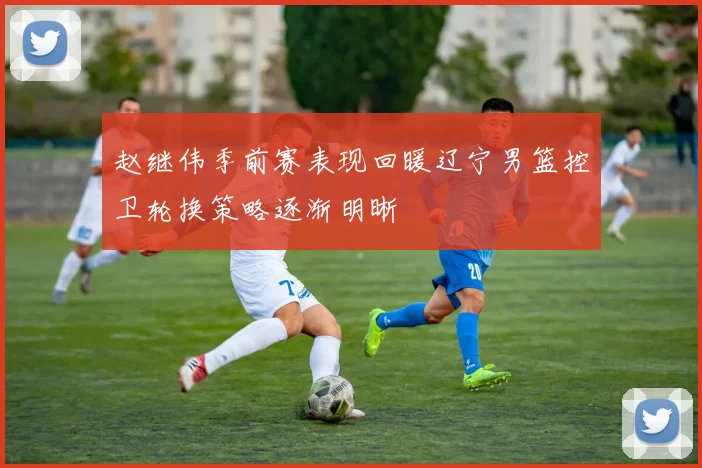 赵继伟季前赛表现回暖辽宁男篮控卫轮换策略逐渐明晰