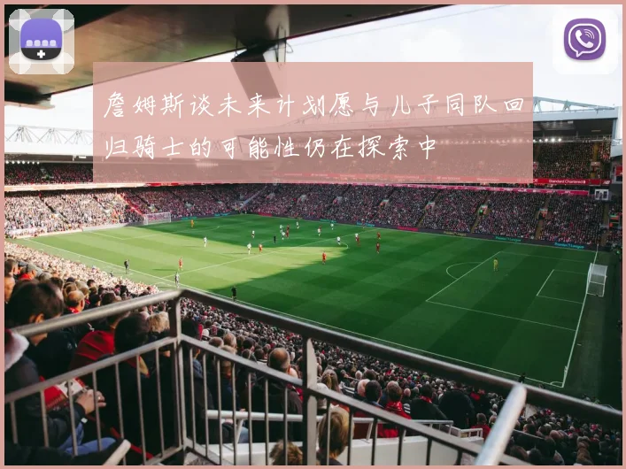 詹姆斯谈未来计划愿与儿子同队回归骑士的可能性仍在探索中