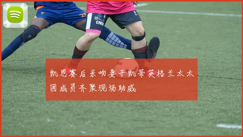 凯恩赛后亲吻妻子凯蒂英格兰太太团成员齐聚现场助威