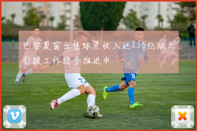 巴黎夏窗出售球员收入达156亿欧元引援工作稳步推进中
