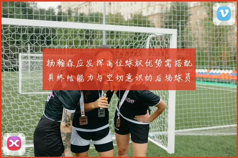杨瀚森应发挥高位球权优势需搭配具终结能力与空切意识的后场球员