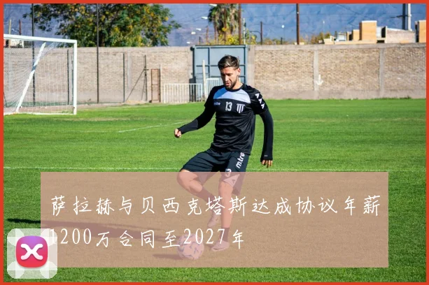 萨拉赫与贝西克塔斯达成协议年薪1200万合同至2027年