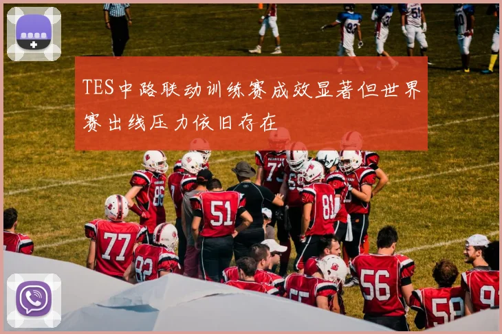 TES中路联动训练赛成效显著但世界赛出线压力依旧存在