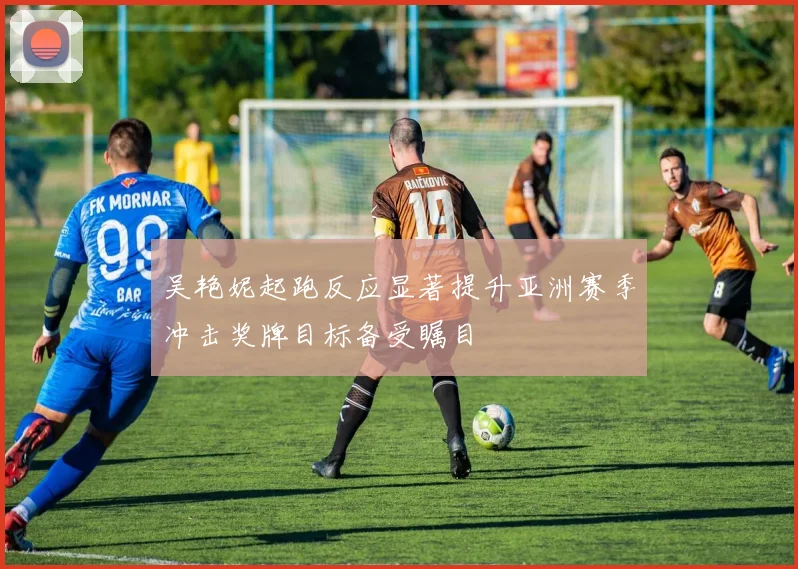 吴艳妮起跑反应显著提升亚洲赛季冲击奖牌目标备受瞩目