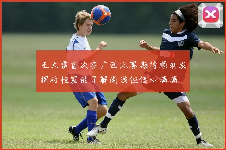王大雷首次在广西比赛期待顺利发挥对恒宸的了解尚浅但信心满满